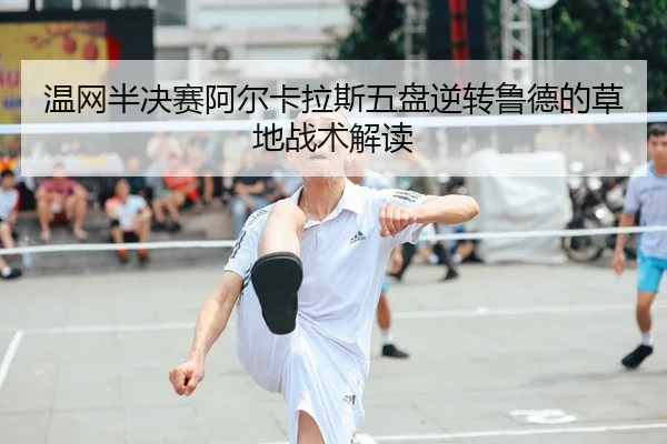 温网半决赛阿尔卡拉斯五盘逆转鲁德的草地战术解读