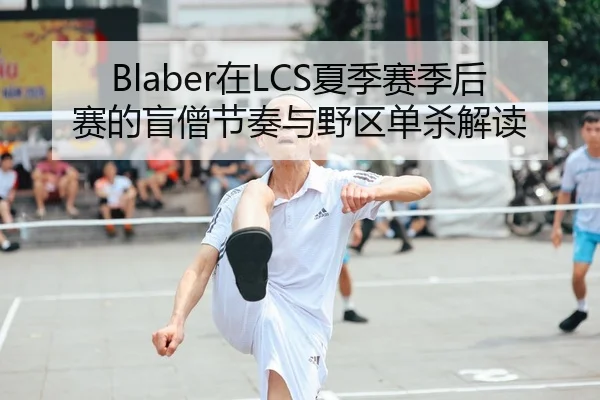 Blaber在LCS夏季赛季后赛的盲僧节奏与野区单杀解读
